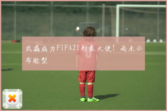 武磊成为FIFA21形象大使！尚未公布脸型