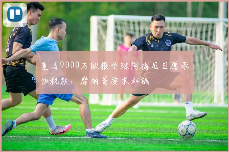 皇马9000万欧报价琼阿梅尼且愿承担税款，摩纳哥要求加钱