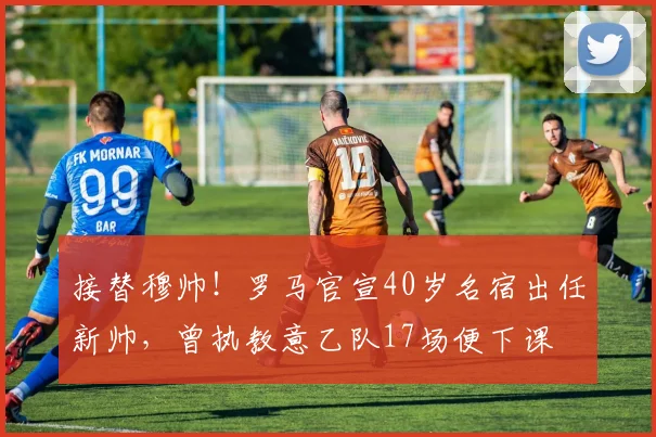 接替穆帅！罗马官宣40岁名宿出任新帅，曾执教意乙队17场便下课
