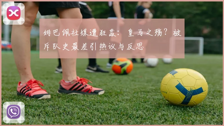 姆巴佩社媒遭狂轰：皇马之殇？被斥队史最差引热议与反思