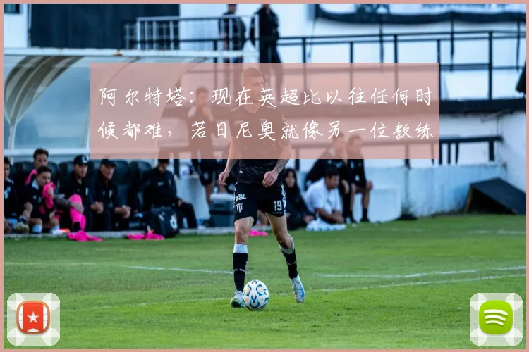 阿尔特塔：现在英超比以往任何时候都难，若日尼奥就像另一位教练