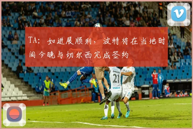 TA：如进展顺利，波特将在当地时间今晚与切尔西完成签约