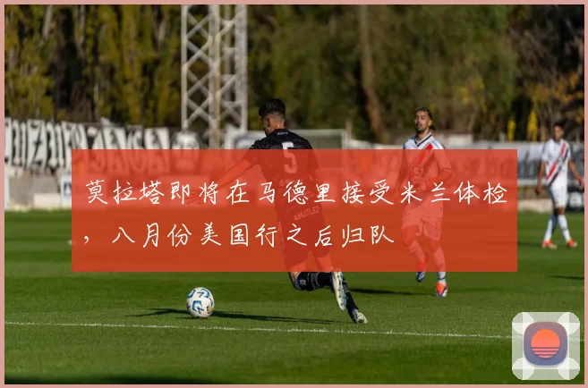 莫拉塔即将在马德里接受米兰体检，八月份美国行之后归队
