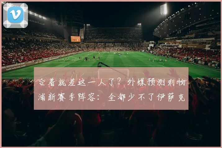 合着就差这一人了？外媒预测利物浦新赛季阵容：全都少不了伊萨克