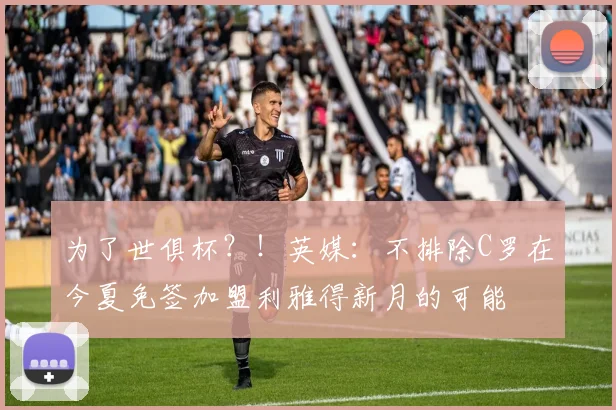 为了世俱杯？！英媒：不排除C罗在今夏免签加盟利雅得新月的可能