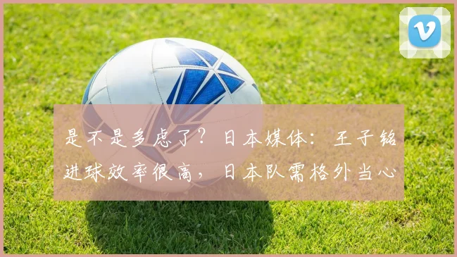 是不是多虑了？日本媒体：王子铭进球效率很高，日本队需格外当心