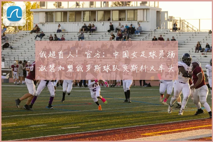 俄超首人！官方：中国女足球员杨淑慧加盟俄罗斯球队莫斯科火车头