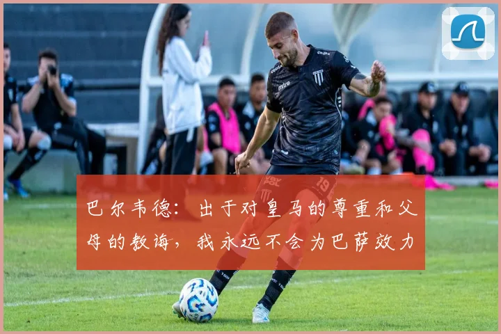 巴尔韦德：出于对皇马的尊重和父母的教诲，我永远不会为巴萨效力