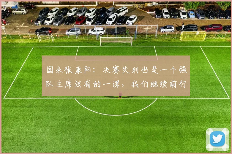国米张康阳：决赛失利也是一个强队主席该有的一课，我们继续前行