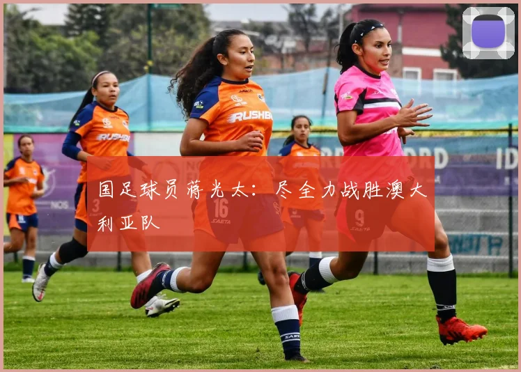 国足球员蒋光太：尽全力战胜澳大利亚队