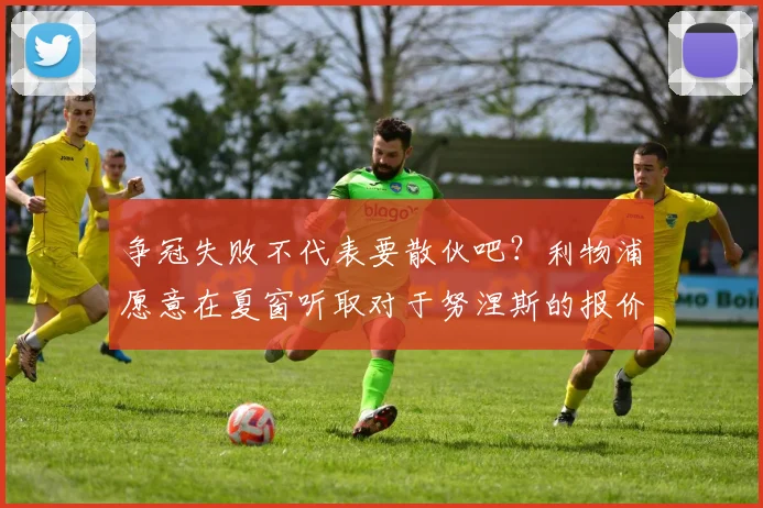 争冠失败不代表要散伙吧？利物浦愿意在夏窗听取对于努涅斯的报价