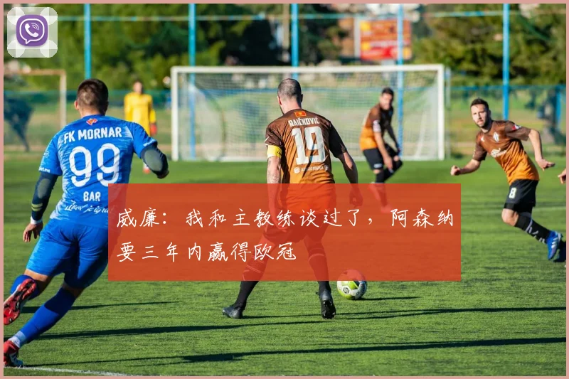 威廉：我和主教练谈过了，阿森纳要三年内赢得欧冠