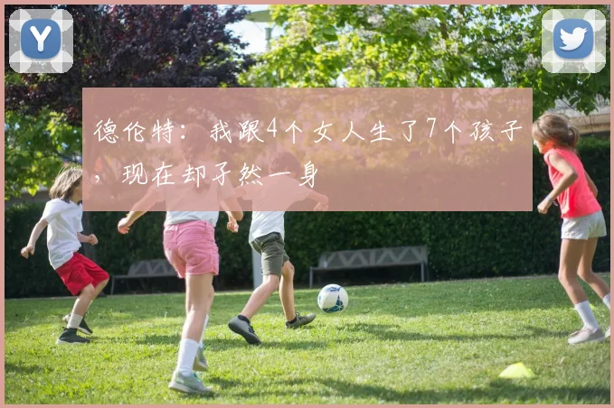 德伦特：我跟4个女人生了7个孩子，现在却孑然一身