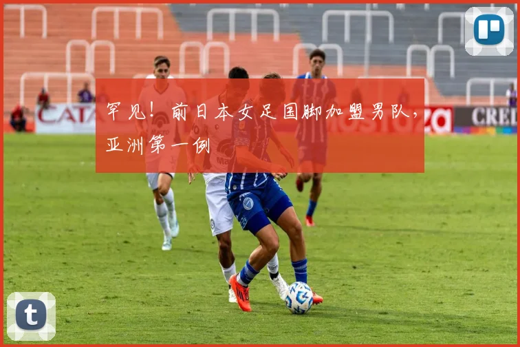 罕见！前日本女足国脚加盟男队，亚洲第一例