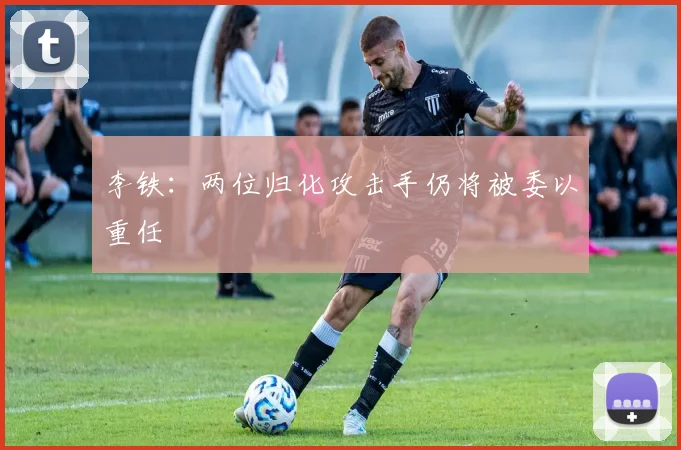 李铁：两位归化攻击手仍将被委以重任