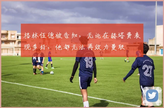 格林伍德被告知，无论在赫塔费表现多好，他都无法再效力曼联