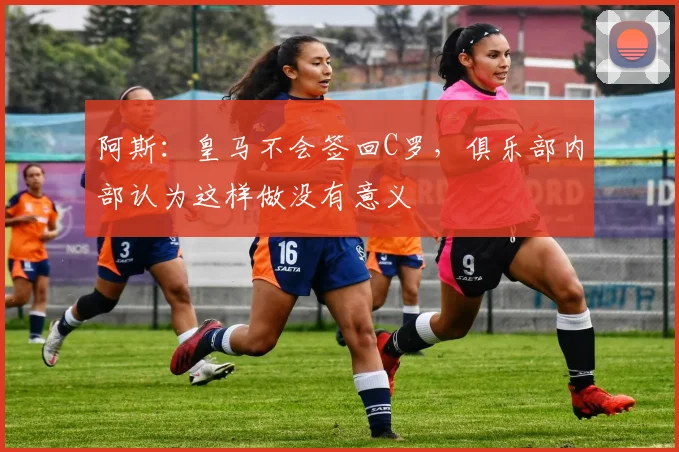 阿斯：皇马不会签回C罗，俱乐部内部认为这样做没有意义