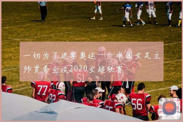 一切为了进军奥运——中国女足主帅贾秀全谈2020女超联赛