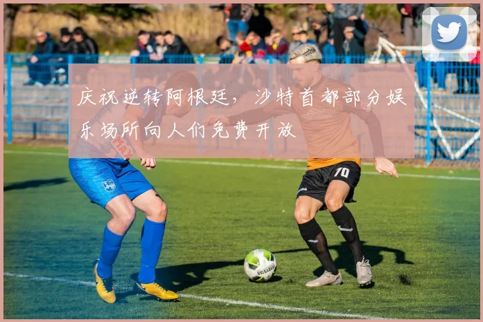 庆祝逆转阿根廷，沙特首都部分娱乐场所向人们免费开放