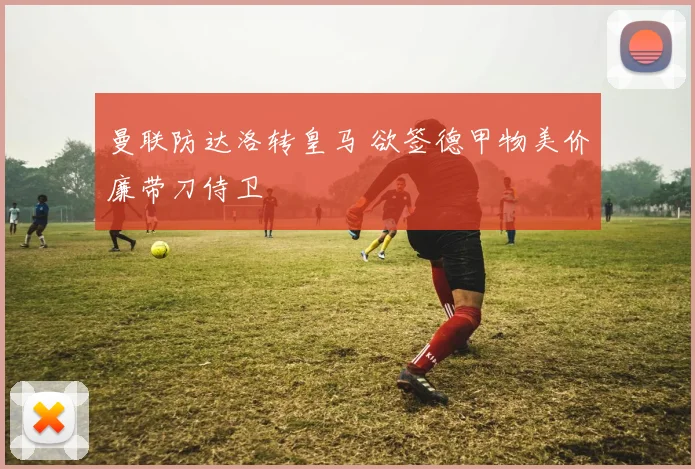 曼联防达洛转皇马 欲签德甲物美价廉带刀侍卫