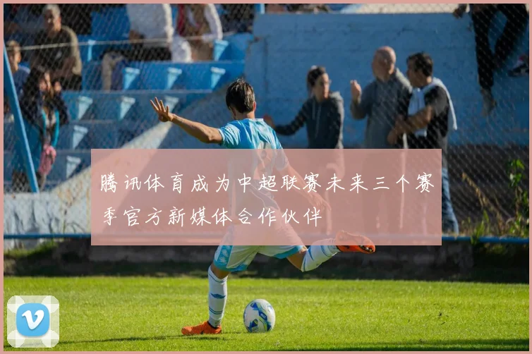 腾讯体育成为中超联赛未来三个赛季官方新媒体合作伙伴