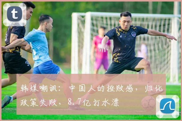韩媒嘲讽：中国人的挫败感，归化政策失败，8.7亿打水漂