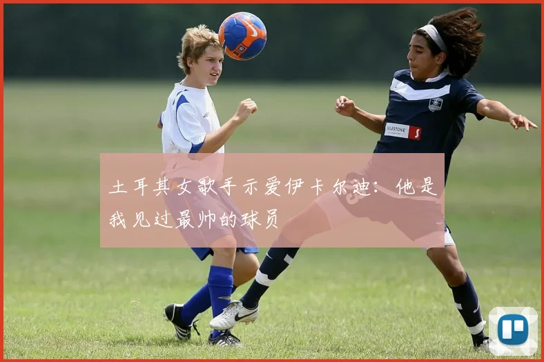 土耳其女歌手示爱伊卡尔迪：他是我见过最帅的球员