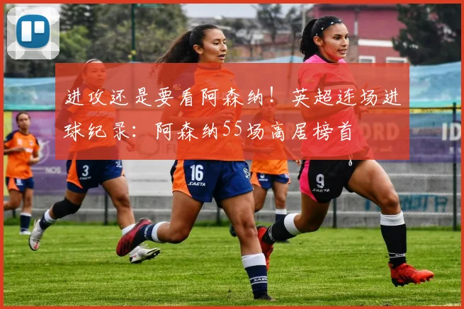 进攻还是要看阿森纳！英超连场进球纪录：阿森纳55场高居榜首