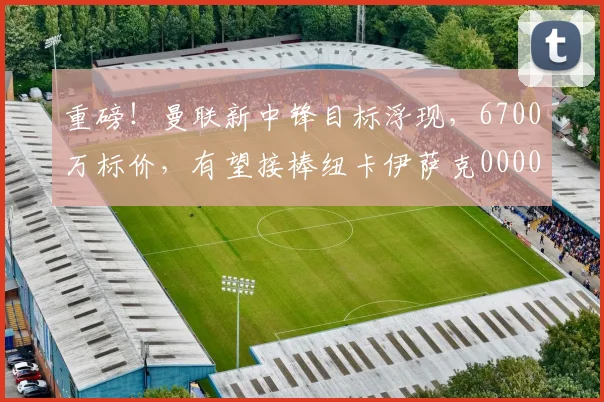 重磅！曼联新中锋目标浮现，6700万标价，有望接棒纽卡伊萨克0000644