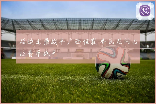 延边龙鼎战平广西恒宸 乔瓦尼闪击拉普辛扳平