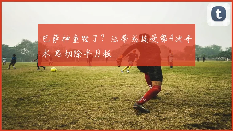 巴萨神童毁了？法蒂或接受第4次手术 恐切除半月板