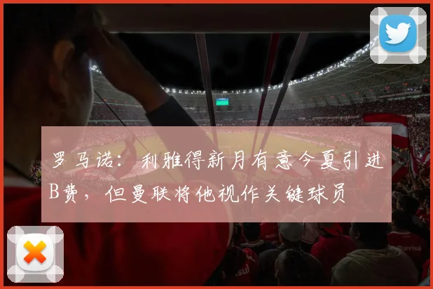 罗马诺：利雅得新月有意今夏引进B费，但曼联将他视作关键球员