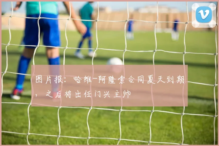 图片报：哈维-阿隆索合同夏天到期，之后将出任门兴主帅