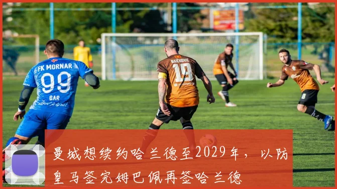 曼城想续约哈兰德至2029年，以防皇马签完姆巴佩再签哈兰德
